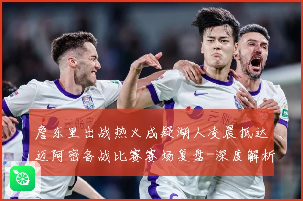 詹东里出战热火成疑湖人凌晨抵达迈阿密备战比赛赛场复盘-深度解析