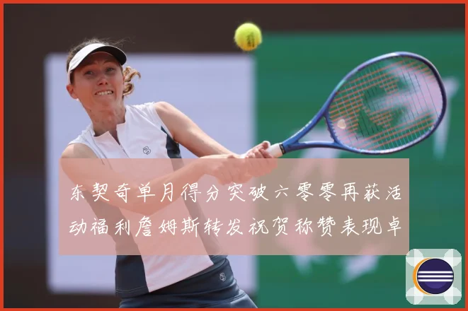 东契奇单月得分突破六零零再获活动福利詹姆斯转发祝贺称赞表现卓赛场复盘-深度解析