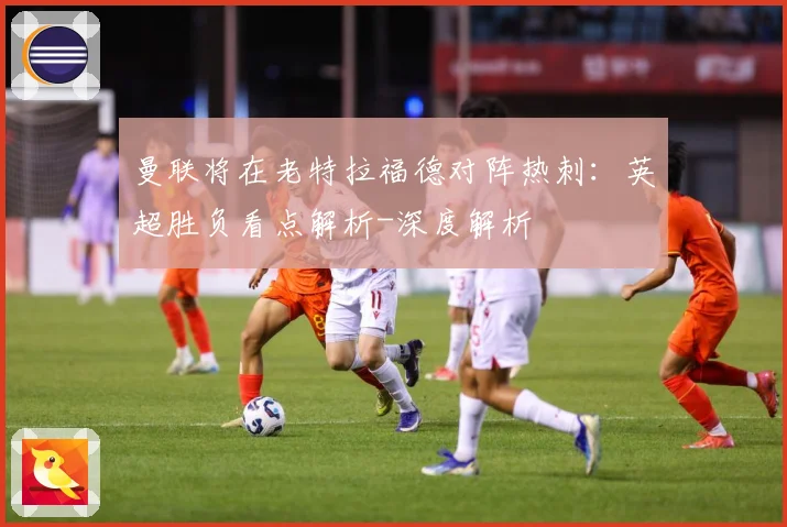 曼联将在老特拉福德对阵热刺：英超胜负看点解析-深度解析