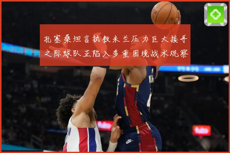 孔塞桑坦言执教米兰压力巨大接手之际球队正陷入多重困境战术观察-深度解析