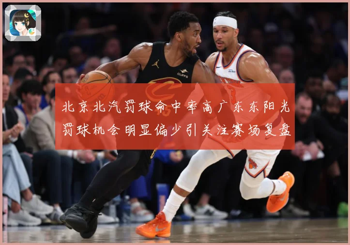 北京北汽罚球命中率高广东东阳光罚球机会明显偏少引关注赛场复盘-深度解析
