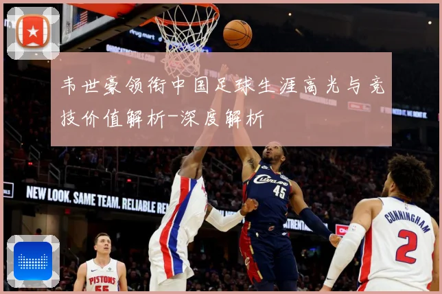 韦世豪领衔中国足球生涯高光与竞技价值解析-深度解析