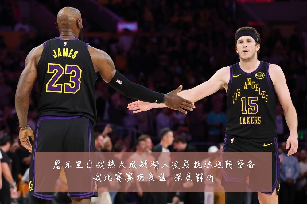 詹东里出战热火成疑湖人凌晨抵达迈阿密备战比赛赛场复盘-深度解析